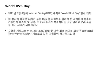 World IPv6 Day

? 2011? 6? 8?? Internet Sociey(ISOC) ??? World IPv6 Day ?? ??

? ? ??? ??? 24?? ?? IPv6 ? ???? ??? ? ???? ???
  ???? ??? ? ??, ? IPv4 ??? ????? ?? ??? IPv6 ??
  ? ?? ??? ?????

? ??? ???? ??, ????, Bing ? ?? ?? ??? ??? comcast?
  Time Warner cable? ???? ?? ???? ????? ?
 