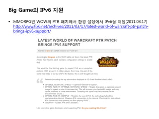 Big Game? IPv6 ??

? MMORPG? WOW? PTR ???? ?? ???? IPv6? ??(2011.03.17)
  http://www.fix6.net/archives/2011/03/17/latest-world-of-warcraft-ptr-patch-
  brings-ipv6-support/
 