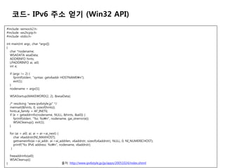 ??- IPv6 ?? ?? (Win32 API)
#include ?winsock2.h?
#include ?ws2tcpip.h?
#include ?stdio.h?

int main(int argc, char *argv[])
{
   char *nodename;
   WSADATA wsaData;
   ADDRINFO hints;
   LPADDRINFO ai, ai0;
   int e;

    if (argc != 2) {
       fprintf(stderr, "syntax: getv6addr HOSTNAMEn");
       exit(1);
    }
    nodename = argv[1];

    WSAStartup(MAKEWORD(2, 2), &wsaData);

    /* resolving "www.ipv6style.jp" */
    memset(&hints, 0, sizeof(hints));
    hints.ai_family = AF_INET6;
    if (e = getaddrinfo(nodename, NULL, &hints, &ai0)) {
       fprintf(stderr, "%s: %sn", nodename, gai_strerror(e));
       WSACleanup(); exit(1);
    }

    for (ai = ai0; ai; ai = ai->ai_next) {
       char v6addrstr[NI_MAXHOST];
       getnameinfo(ai->ai_addr, ai->ai_addrlen, v6addrstr, sizeof(v6addrstr), NULL, 0, NI_NUMERICHOST);
       printf("%s IPv6 address: %sn", nodename, v6addrstr);
     }

    freeaddrinfo(ai0);
    WSACleanup();
}                                        ??: http://www.ipv6style.jp/jp/apps/20051024/index.shtml
 