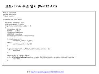 ??- IPv6 ?? ?? (Win32 API)
#include ?winsock2.h?
#include ?ws2tcpip.h?
#include ?stdio.h?

int main(int argc, char *argv[])
{
    PHOSTENT pHostInfo = NULL;
    char szHostName[255] = {0, };
    if (gethostname(szHostName, 255) == 0)
    {
        /// Windows XP1 ??
        DWORD        dwSize;
        LPADDRINFO lpAddrInfo;
        ADDRINFO addrHints;
        ZeroMemory(&addrHints, sizeof(addrinfo));

        if( bUseIPv6Address ) {
                  addrHints.ai_family = AF_INET6;
        } else {
                  addrHints.ai_family = AF_INET;
        }

        if (getaddrinfo(szHostName, NULL, &addrHints, &lpAddrInfo) != 0) {
                 return false;
        }

        dwSize = MAX_IP_STRING_LENGTH;
        if( 0 != WSAAddressToString(lpAddrInfo->ai_addr, (DWORD)lpAddrInfo->ai_addrlen, NULL, szIP, &dwSize) ) {
                  return false;
        }
    }
}




                                        ??: http://www.ipv6style.jp/jp/apps/20051024/index.shtml
 