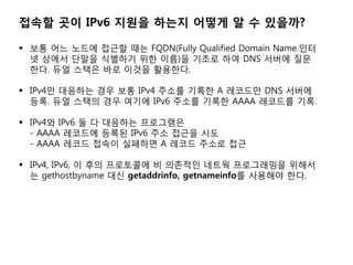 ??? ?? IPv6 ??? ??? ??? ? ? ????

? ?? ?? ??? ??? ?? FQDN(Fully Qualified Domain Name.??
  ? ??? ??? ???? ?? ??)? ??? ?? DNS ??? ??
  ??. ?? ??? ?? ??? ????.

? IPv4? ???? ?? ?? IPv4 ??? ??? A ???? DNS ???
  ??. ?? ??? ?? ??? IPv6 ??? ??? AAAA ???? ??.

? IPv4? IPv6 ? ? ???? ?????
  - AAAA ???? ??? IPv6 ?? ??? ??
  - AAAA ??? ??? ???? A ??? ??? ??

? IPv4, IPv6, ? ?? ????? ? ???? ??? ?????? ???
  ? gethostbyname ?? getaddrinfo, getnameinfo? ???? ??.
 