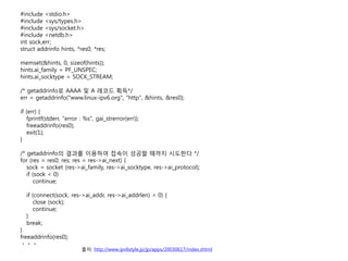 #include <stdio.h>
#include <sys/types.h>
#include <sys/socket.h>
#include <netdb.h>
int sock,err;
struct addrinfo hints, *res0, *res;

memset(&hints, 0, sizeof(hints));
hints.ai_family = PF_UNSPEC;
hints.ai_socktype = SOCK_STREAM;

/* getaddrinfo? AAAA ? A ??? ??*/
err = getaddrinfo("www.linux-ipv6.org", "http", &hints, &res0);

if (err) {
   fprintf(stderr, "error : %s", gai_strerror(err));
   freeaddrinfo(res0);
   exit(1);
}

/* getaddrinfo? ??? ???? ??? ??? ??? ???? */
for (res = res0; res; res = res->ai_next) {
   sock = socket (res->ai_family, res->ai_socktype, res->ai_protocol);
   if (sock < 0)
      continue;

  if (connect(sock, res->ai_addr, res->ai_addrlen) < 0) {
     close (sock);
     continue;
  }
  break;
}
freeaddrinfo(res0);
???
                          ??: http://www.ipv6style.jp/jp/apps/20030617/index.shtml
 