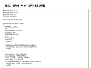 ??- IPv6 ?? (Win32 API)
#include   ?winsock2.h?
#include   ?ws2tcpip.h?
#include   ?stdio.h?
#include   ?process.h?

void tcp_echo_io(void *arg);

int main(int argc, char *argv[])
{
   WSADATA wsaData;
   int i;
   char *servname = "echo";
   ADDRINFO hints;
   LPADDRINFO ai, ai0;
   int e;
   SOCKET s[64];
   int nsocks;
   fd_set rfd0;

  if (WSAStartup(MAKEWORD(2, 2), &wsaData)) {
     fprintf(stderr, "can not initilize WinSockn");
     exit(1);
  }

  memset(&hints, 0, sizeof(hints));
  hints.ai_family = AF_UNSPEC;
  hints.ai_socktype = SOCK_STREAM;
  hints.ai_flags = AI_PASSIVE;
  if (e = getaddrinfo(NULL, servname, &hints, &ai0)) {
     fprintf(stderr, "%sn", gai_strerror(e));
     exit(1);
  }
 