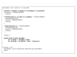 for (nsocks = 0, ai = ai0; ai; ai = ai->ai_next)
{
  s[nsocks] = socket(ai->ai_family, ai->ai_socktype, ai->ai_protocol);
  if (s[nsocks] == INVALID_SOCKET)
     continue;

    if (bind(s[nsocks], ai->ai_addr, ai->ai_addrlen) == SOCKET_ERROR) {
       closesocket(s[nsocks]);
       s[nsocks] = INVALID_SOCKET;
       continue;
    }

    if (listen(s[nsocks], 5) == SOCKET_ERROR) {
       closesocket(s[nsocks]);
       s[nsocks] = INVALID_SOCKET;
       continue;
     }

    nsocks++;

    printf("create %s listen socketn",
           (ai->ai_family == AF_INET) ? "IPv4" :
           (ai->ai_family == AF_INET6) ? "IPv6" : "Unknown");
}


if (nsocks == 0) {
   fprintf(stderr, "can not create listen socket with any protocoln");
   exit(1);
}
 