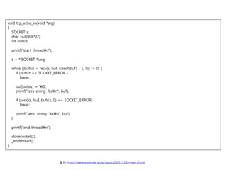 void tcp_echo_io(void *arg)
{
  SOCKET s;
  char buf[BUFSIZ];
  int bufsiz;

    printf("start threadn");

    s = *(SOCKET *)arg;

    while ((bufsiz = recv(s, buf, sizeof(buf) - 1, 0)) != 0) {
      if (bufsiz == SOCKET_ERROR )
          break;

        buf[bufsiz] = '0';
        printf("recv string: %sn", buf);

        if (send(s, buf, bufsiz, 0) == SOCKET_ERROR)
            break;

        printf("send string: %sn", buf);
    }

    printf("end threadn");

    closesocket(s);
    _endthread();
}



                                   ??: http://www.ipv6style.jp/jp/apps/20051128/index.shtml
 