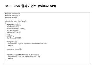 ??- IPv6 ????? (Win32 API)

#include ?winsock2.h?
#include ?ws2tcpip.h?
#include ?stdio.h?

int main(int argc, char *argv[])
{
   WSADATA wsaData;
   char *nodename;
   char *servname = "echo";
   ADDRINFO hints;
   LPADDRINFO ai, ai0;
   int e;
   SOCKET s;
   char linebuf[BUFSIZ];

  if (argc != 2) {
     fprintf(stderr, "syntax: tcp-echo-client servernamen");
     exit(1);
  }
  nodename = argv[1];


  if (WSAStartup(MAKEWORD(2, 2), &wsaData)) {
     fprintf(stderr, "can not initilize WinSockn");
     exit(1);
  }
 