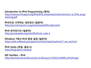 Introduction to IPv6 Programming (??)
http://www.euchinagrid.org/IPv6/IPv6_presentation/Introduction_to_IPv6_progr
amming.pdf

IPv6?? ???? ???? (???)
http://journal.mycom.co.jp/series/ipv6/001/index.html

IPv6 ????? (???)
http://ja.wikipedia.org/wiki/IPv6#cite_note-5

Windows 7?? IPv6 ?? ?? (???)
https://ybb.softbank.jp/support/connect/step2/ipv6/win7_net_set.html

IPv6_Vasily (??. ???)
http://blog.daum.net/ipv6

MS TechNet C IPv6
http://technet.microsoft.com/ko-kr/library/cc755011%28WS.10%29.aspx
 