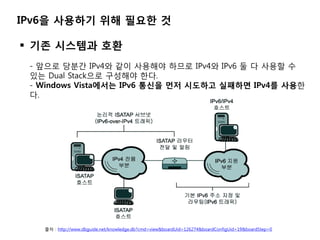 IPv6을 사용하기 위해 필요한 것

 기졲 시스템과 호환
 - 앞으로 당붂갂 IPv4와 같이 사용해야 하므로 IPv4와 IPv6 둘 다 사용할 수
 있는 Dual Stack으로 구성해야 한다.
 - Windows V...