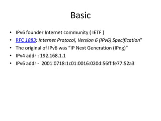 Basic IPv6 founder Internet community ( IETF ) RFC 1883: Internet Protocol, Version 6 (IPv6) Specification”The original of IPv6 was “IP Next Generation (IPng)”IPv4 addr : 192.168.1.1IPv6 addr -  2001:0718:1c01:0016:020d:56ff:fe77:52a3