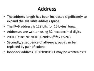 Address	The address length has been increased significantly to expand the available address space. The IPv6 address is 128 bits (or 16 bytes) long, Addresses are written using 32 hexadecimal digits2001:0718:1c01:0016:020d:56ff:fe77:52a3Secondly, a sequence of all-zero groups can be replaced by pair of colons loopback address 0:0:0:0:0:0:0:1 may be written as::1