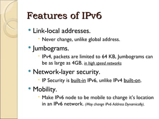 Features of IPv6 Link-local addresses. Never change, unlike global address. Jumbograms. IPv4, packets are limited to 64 KB, Jumbograms can be as large as 4GB.  in high speed networks Network-layer security. IP Security is  built-in  IPv6, unlike IPv4  built-on . Mobility. Make IPv6 node to be mobile to change it’s location in an IPv6 network.  (May change IPv6 Address Dynamically). 