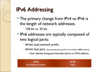 IPv6 Addressing The primary change from IPv4 to IPv6 is the length of network addresses. 128 bit vs. 32 bit. IPv6 addresses are typically composed of two logical parts: 64-bit  (sub-)network  prefix. 64-bit  host  part.  ( automatically generated from the interface's  MAC  address ) . User identity being permanently tied to an IPv6 address. 