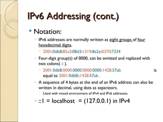 IPv6 Addressing (cont.) Notation: IPv6 addresses are normally written as  eight groups  of  four hexadecimal digits . 2001 : 0db8 : 85a3 : 08d3 : 1319 : 8a2e : 0370 : 7334   Four-digit group(s) of 0000, can be omitted and replaced with two colons( :: ).  2001: 0db8 :0000: 0000 :0000: 0000 :1428: 57ab   is equal to  2001: 0db8 :: 1428: 57ab . A sequence of 4 bytes at the end of an IPv6 address can also be written in decimal, using dots as separators.  Used with mixed environment of IPv4 and IPv6 addresses. ::1 = localhost  = (127.0.0.1) in IPv4 