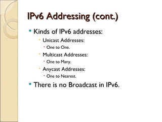 IPv6 Addressing (cont.) Kinds of IPv6 addresses: Unicast Addresses:  One to One. Multicast Addresses:  One to Many. Anycast Addresses: One to Nearest. There is no Broadcast in IPv6. 