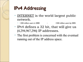 IPv4 Addressing INTERNET  is the world largest public network. ~320 million users in 2000 : ~550 million users by 2005 IPv4 defines a 32 bit, that will give us ( 4,294,967,296 ) IP addresses. The first problem is concerned with the eventual running out of the IP address space. 