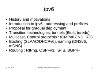 Oct 19, 2015 Roberto Innocente inno@sissa.it 1
ipv6
● History and motivations
● Introduction to ipv6 : addressing and prefixes
● Proposal for gradual deployment
● Transition technologies: tunnels (6to4, teredo)
● Multicast, Control protocols : ICMPv6 ( ND, RD)
● Booting (SLAAC/DHCPv6), naming (DNSv6,
mDNS)
● Routing : RIPng, OSPFv3, IS-IS, BGP4+
 