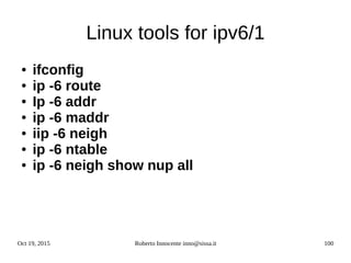 Oct 19, 2015 Roberto Innocente inno@sissa.it 100
Linux tools for ipv6/1
● ifconfig
● ip -6 route
● Ip -6 addr
● ip -6 maddr
● iip -6 neigh
● ip -6 ntable
● ip -6 neigh show nup all
 