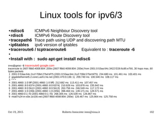 Oct 19, 2015 Roberto Innocente inno@sissa.it 102
Linux tools for ipv6/3
● ndisc6 ICMPv6 Neighbour Discovery tool
● rdisc6 ICMPv6 Route Discovery tool
● tracepath6 Trace path using UDP and discovering path MTU
● ip6tables ipv6 version of iptables
● traceroute6 / tcptraceroute6 Equivalent to : traceroute -6
●
● Install with : sudo apt-get install ndisc6
inno@geist:~$ traceroute6 google.com
traceroute to 2607:f8b0:4008:804::200e (2607:f8b0:4008:804::200e) from 2001:0:53aa:64c:3422:f226:6c85:e7b5, 30 hops max, 60
bytes packets
1 2001:0:53aa:64c:2ccf:708d:27bd:bf75 (2001:0:53aa:64c:2ccf:708d:27bd:bf75) 234.680 ms 101.461 ms 100.401 ms
2 gigabitethernet5-2.core1.ash1.he.net (2001:470:0:136::1) 209.740 ms 100.546 ms 108.117 ms
3 * * *
4 2001:4860::1:0:9ff (2001:4860::1:0:9ff) 212.682 ms 113.411 ms 107.457 ms
5 2001:4860::8:0:6374 (2001:4860::8:0:6374) 210.626 ms 103.878 ms 235.942 ms
6 2001:4860::8:0:5b13 (2001:4860::8:0:5b13) 263.756 ms 246.549 ms 117.172 ms
7 2001:4860::1:0:245b (2001:4860::1:0:245b) 398.464 ms 139.171 ms 126.571 ms
8 2001:4860:0:1::f3 (2001:4860:0:1::f3) 268.305 ms 126.539 ms 126.867 ms
9 mia07s24-in-x0e.1e100.net (2607:f8b0:4008:804::200e) 126.467 ms 125.864 ms 125.758 ms
 