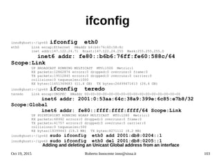 Oct 19, 2015 Roberto Innocente inno@sissa.it 103
ifconfig
inno@ghost:~/ipv6$ ifconfig eth0
eth0 Link encap:Ethernet HWaddr b4:b6:76:60:58:8c
inet addr:147.122.24.71 Bcast:147.122.24.255 Mask:255.255.255.0
inet6 addr: fe80::b6b6:76ff:fe60:588c/64
Scope:Link
UP BROADCAST RUNNING MULTICAST MTU:1500 Metric:1
RX packets:12862876 errors:0 dropped:0 overruns:0 frame:0
TX packets:19512845 errors:0 dropped:0 overruns:0 carrier:0
collisions:0 txqueuelen:1000
RX bytes:11451349683 (11.4 GB) TX bytes:26499471613 (26.4 GB)
inno@ghost:~/ipv6$ ifconfig teredo
teredo Link encap:UNSPEC HWaddr 00-00-00-00-00-00-00-00-00-00-00-00-00-00-00-00
inet6 addr: 2001:0:53aa:64c:38a9:399e:6c85:e7b8/32
Scope:Global
inet6 addr: fe80::ffff:ffff:ffff/64 Scope:Link
UP POINTOPOINT RUNNING NOARP MULTICAST MTU:1280 Metric:1
RX packets:48992 errors:0 dropped:0 overruns:0 frame:0
TX packets:41757 errors:0 dropped:0 overruns:0 carrier:0
collisions:0 txqueuelen:500
RX bytes:19399443 (19.3 MB) TX bytes:8271112 (8.2 MB)
inno@ghost:~/ipv6$ sudo ifconfig eth0 add 2001:db8:0204::1
inno@ghost:~/ipv6$ sudo ifconfig eth0 del 2001:db8:0205::1
Adding and deleting an Unicast Global address from an interface
 