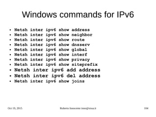 Oct 19, 2015 Roberto Innocente inno@sissa.it 104
Windows commands for IPv6
● Netsh inter ipv6 show address
● Netsh inter ipv6 show neighbor
● Netsh inter ipv6 show route
● Netsh inter ipv6 show dnsserv
● Netsh inter ipv6 show global
● Netsh inter ipv6 show interf
● Netsh inter ipv6 show privacy
● Netsh inter ipv6 show siteprefix
● Netsh inter ipv6 add address
● Netsh inter ipv6 del address
● Netsh inter ipv6 show joins
 