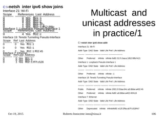 Oct 19, 2015 Roberto Innocente inno@sissa.it 106
Multicast and
unicast addresses
in practice/1
C:>netsh inter ipv6 show joins
Interface 21: Wi-Fi
Scope References Last Address
---------- ---------- ---- --------------------------
0 0 Yes ff01::1
0 0 Yes ff02::1
0 4 Yes ff02::c
0 1 Yes ff02::fb
0 1 Yes ff02::1:3
0 1 Yes ff02::1:ff52:8f8c
Interface 1: Loopback Pseudo-Interface 1
Scope References Last Address
---------- ---------- ---- ------------------------
0 4 Yes ff02::c
Interface 19: Teredo Tunneling Pseudo-Interface
Scope Ref Last Address
---------- ------ ---- ---------
0 0 Yes ff01::1
0 0 Yes ff02::1
0 2 Yes ff02::1:ff02:45
Interface 7: Ethernet
Scope Ref Last Address
---------- ----- ---- -----------
0 0 Yes ff01::1
0 0 Yes ff02::1
0 1 Yes ff02::1:ff7f:c528
C:>netsh inter ipv6 show addr
Interface 21: Wi-Fi
Addr Type DAD State Valid Life Pref. Life Address
--------- ----------- ---------- ---------- --------------------
Other Preferred infinite infinite fe80::517c:baca:1852:8f8c%21
Interface 1: Loopback Pseudo-Interface 1
Addr Type DAD State Valid Life Pref. Life Address
--------- ----------- ---------- ---------- ------------------------
Other Preferred infinite infinite ::1
Interface 19: Teredo Tunneling Pseudo-Interface
Addr Type DAD State Valid Life Pref. Life Address
--------- ----------- ---------- ---------- ------------------------
Public Preferred infinite infinite 2001:0:53aa:64c:a5:8bbe:a402:45
Other Preferred infinite infinite fe80::a5:8bbe:a402:45%19
Interface 7: Ethernet
Addr Type DAD State Valid Life Pref. Life Address
--------- ----------- ---------- ---------- ------------------------
Other Deprecated infinite infinitefe80::e12f:2f9a:a07f:c528%7
 
