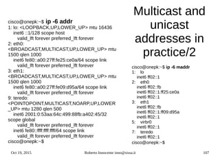 Oct 19, 2015 Roberto Innocente inno@sissa.it 107
Multicast and
unicast
addresses in
practice/2
cisco@onepk:~$ ip -6 addr
1: lo: <LOOPBACK,UP,LOWER_UP> mtu 16436
inet6 ::1/128 scope host
valid_lft forever preferred_lft forever
2: eth0:
<BROADCAST,MULTICAST,UP,LOWER_UP> mtu
1500 qlen 1000
inet6 fe80::a00:27ff:fe25:ce0a/64 scope link
valid_lft forever preferred_lft forever
3: eth1:
<BROADCAST,MULTICAST,UP,LOWER_UP> mtu
1500 qlen 1000
inet6 fe80::a00:27ff:fe09:d95a/64 scope link
valid_lft forever preferred_lft forever
9: teredo:
<POINTOPOINT,MULTICAST,NOARP,UP,LOWER
_UP> mtu 1280 qlen 500
inet6 2001:0:53aa:64c:499:88fb:a402:45/32
scope global
valid_lft forever preferred_lft forever
inet6 fe80::ffff:ffff:ffff/64 scope link
valid_lft forever preferred_lft forever
cisco@onepk:~$
cisco@onepk:~$ ip -6 maddr
1: lo
inet6 ff02::1
2: eth0
inet6 ff02::fb
inet6 ff02::1:ff25:ce0a
inet6 ff02::1
3: eth1
inet6 ff02::fb
inet6 ff02::1:ff09:d95a
inet6 ff02::1
5: virbr0
inet6 ff02::1
7: teredo
inet6 ff02::1
cisco@onepk:~$
 