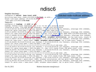 Oct 19, 2015 Roberto Innocente inno@sissa.it 108
ndisc6
Neighbor discovery :
root@geist:~# ndisc6  hawx.local eth0
Soliciting hawx.local (fe80::219:99ff:fe7b:feab) on eth0...
Target link­layer address: 00:19:99:7B:FE:AB
 from fe80::219:99ff:fe7b:feab
Trace of it :
root@geist:~# tcpdump  ­i eth0 ­e ip6
tcpdump: verbose output suppressed, use ­v or ­vv for full protocol decode
listening on eth0, link­type EN10MB (Ethernet), capture size 262144 bytes
11:27:27.847150 00:19:99:79:0f:f0 (oui Unknown) > 33:33:00:00:00:fb (oui Unknown), ethertype IPv6 (0x86dd), 
length 90: geist.local.mdns > ff02::fb.mdns: 0 AAAA (QM)? hawx.local. (28)
11:27:27.847541 00:19:99:7b:fe:ab (oui Unknown) > 33:33:00:00:00:fb (oui Unknown), ethertype IPv6 (0x86dd), 
length 112: hawx.local.mdns > ff02::fb.mdns: 0*­ [0q] 1/0/0 (Cache flush) AAAA fe80::219:99ff:fe7b:feab (50)
11:27:27.848084 00:19:99:79:0f:f0 (oui Unknown) > 33:33:ff:7b:fe:ab (oui Unknown), ethertype IPv6 (0x86dd), 
length 86: geist.local > ff02::1:ff7b:feab: ICMP6, neighbor solicitation, who has hawx.local, length 32
11:27:27.848337 00:19:99:7b:fe:ab (oui Unknown) > 00:19:99:79:0f:f0 (oui Unknown), ethertype IPv6 (0x86dd), 
length 86: hawx.local > geist.local: ICMP6, neighbor advertisement, tgt is hawx.local, length 32
11:27:28.922283 00:19:99:79:0f:f0 (oui Unknown) > 33:33:00:00:00:fb (oui Unknown), ethertype IPv6 (0x86dd), 
length 152: geist.local.mdns > ff02::fb.mdns: 0 PTR (QM)? 
0.f.f.0.9.7.e.f.f.f.9.9.9.1.2.0.0.0.0.0.0.0.0.0.0.0.0.0.0.8.e.f.ip6.arpa. (90)
11:27:28.922514 00:19:99:79:0f:f0 (oui Unknown) > 33:33:00:00:00:fb (oui Unknown), ethertype IPv6 (0x86dd), 
length 171: geist.local.mdns > ff02::fb.mdns: 0*­ [0q] 1/0/0 (Cache flush) PTR geist.local. (109)
11:27:29.023351 00:19:99:79:0f:f0 (oui Unknown) > 33:33:00:00:00:fb (oui Unknown), ethertype IPv6 (0x86dd), 
length 152: geist.local.mdns > ff02::fb.mdns: 0 PTR (QM)? 
b.a.e.f.b.7.e.f.f.f.9.9.9.1.2.0.0.0.0.0.0.0.0.0.0.0.0.0.0.8.e.f.ip6.arpa. (90)
11:27:29.023796 00:19:99:7b:fe:ab (oui Unknown) > 33:33:00:00:00:fb (oui Unknown), ethertype IPv6 (0x86dd), 
length 170: hawx.local.mdns > ff02::fb.mdns: 0*­ [0q] 1/0/0 (Cache flush) PTR hawx.local. (108)
11:27:32.853122 00:19:99:7b:fe:ab (oui Unknown) > 00:19:99:79:0f:f0 (oui Unknown), ethertype IPv6 (0x86dd), 
length 86: hawx.local > geist.local: ICMP6, neighbor solicitation, who has geist.local, length 32
11:27:32.853163 00:19:99:79:0f:f0 (oui Unknown) > 00:19:99:7b:fe:ab (oui Unknown), ethertype IPv6 (0x86dd), 
length 78: geist.local > hawx.local: ICMP6, neighbor advertisement, tgt is geist.local, length 24
Solicited-node-multicast address
 