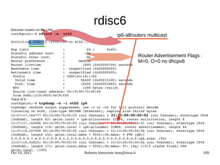 Oct 19, 2015 Roberto Innocente inno@sissa.it 109
rdisc6
Discover routers on the LAN :
root@geist:~# rdisc6 ­m  eth0
Soliciting ff02::2 (ff02::2) on eth0...
Hop limit                 :           64 (      0x40)
Stateful address conf.    :           No
Stateful other conf.      :           No
Router preference         :       medium
Router lifetime           :         1800 (0x00000708) seconds
Reachable time            :  unspecified (0x00000000)
Retransmit time           :  unspecified (0x00000000)
 Prefix                   : fd00:b3:18::/64
  Valid time              :        86400 (0x00015180) seconds
  Pref. time              :        14400 (0x00003840) seconds
 MTU                      :         1280 bytes (valid)
 Source link­layer address: 00:19:99:79:0F:F0
 from fe80::219:99ff:fe79:ff0
Trace of it :
root@geist:~# tcpdump ­e ­i eth0 ip6
tcpdump: verbose output suppressed, use ­v or ­vv for full protocol decode
listening on eth0, link­type EN10MB (Ethernet), capture size 262144 bytes
12:57:17.164777 00:19:99:79:0f:f0 (oui Unknown) > 33:33:00:00:00:02 (oui Unknown), ethertype IPv6 
(0x86dd), length 62: geist.local > ip6­allrouters: ICMP6, router solicitation, length 8
12:57:17.164996 00:19:99:79:0f:f0 (oui Unknown) > 33:33:00:00:00:01 (oui Unknown), ethertype IPv6 
(0x86dd), length 118: geist.local > ip6­allnodes: ICMP6, router advertisement, length 64
12:57:18.247996 00:19:99:79:0f:f0 (oui Unknown) > 33:33:00:00:00:fb (oui Unknown), ethertype IPv6 
(0x86dd), length 152: geist.local.mdns > ff02::fb.mdns: 0 PTR (QM)? 
0.f.f.0.9.7.e.f.f.f.9.9.9.1.2.0.0.0.0.0.0.0.0.0.0.0.0.0.0.8.e.f.ip6.arpa. (90)
12:57:18.248221 00:19:99:79:0f:f0 (oui Unknown) > 33:33:00:00:00:fb (oui Unknown), ethertype IPv6 
(0x86dd), length 171: geist.local.mdns > ff02::fb.mdns: 0*­ [0q] 1/0/0 (Cache flush) PTR 
geist.local. (109)
Router Advertisement Flags :
M=0, O=0 no dhcpv6
ip6-allrouters multicast
 