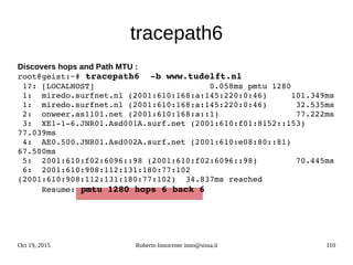 Oct 19, 2015 Roberto Innocente inno@sissa.it 110
tracepath6
Discovers hops and Path MTU :
root@geist:~# tracepath6  ­b www.tudelft.nl
 1?: [LOCALHOST]                        0.058ms pmtu 1280
 1:  miredo.surfnet.nl (2001:610:168:a:145:220:0:46)     101.349ms 
 1:  miredo.surfnet.nl (2001:610:168:a:145:220:0:46)      32.535ms 
 2:  onweer.as1101.net (2001:610:168:a::1)                77.222ms 
 3:  XE1­1­6.JNR01.Asd001A.surf.net (2001:610:f01:8152::153)  
77.039ms 
 4:  AE0.500.JNR01.Asd002A.surf.net (2001:610:e08:80::81)  
67.500ms 
 5:  2001:610:f02:6096::98 (2001:610:f02:6096::98)        70.445ms 
 6:  2001:610:908:112:131:180:77:102 
(2001:610:908:112:131:180:77:102)  34.837ms reached
     Resume: pmtu 1280 hops 6 back 6 
 