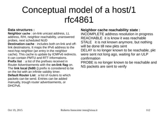 Oct 19, 2015 Roberto Innocente inno@sissa.it 112
Conceptual model of a host/1
rfc4861
Data structures :
Neighbor cache : on-link unicast address, LL
address, R/H, neighbor reachability, unanswered
probes, next scheduled NUD
Destination cache : includes both on-link and off-
link destinations. It maps the IPv6 address to the
next-hop neighbor (an entry in the neighbor
cache). This cache is update by ICMPv6 redirects.
It can contain PMTU and RTT informations.
Prefix list : a list of the prefixes received in
Router Advertisements with the on-link flag on.
The link local (fe80::) prefix is considered to be
on the list with an infinite validity timer.
Default Router List : a list of routers to which
packets can be send. Entries can be added
manually, trough router advertisements, or
DHCPv6.
Neighbor cache reachability state :
INCOMPLETE address resolution in progress
REACHABLE it is know it was reachable
STALE it is not known anymore, but nothing
will be done till new pkts sent
DELAY is no longer known to be reachable, pkt
were sent not long ago, waiting for an ULP
confirmation
PROBE is no longer known to be reachable and
NS packets are sent to verify
 