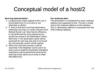 Oct 19, 2015 Roberto Innocente inno@sissa.it 113
Conceptual model of a host/2
Next hop determination:
1. Longest prefix match against Prefix List, if
found determine if it is on-link or not,
otherwise is off-link.
2. If dest on-link then next-hop=destination,
otherwise next-hop is a router choosen from
Default Router List. Next-hop for efficiency
is not performed for every packet but its
results are stored in the Destination Cache.
Next time 1st the destination cache will be
searched for next-hop and only if not found
the normal prefix search will be started.
3. When the next-hop is known it will be
searched in the Neighbor Cache and if no
entry exist an Address Resolution (Neighbor
Solicitation) will be performed entering the
next-hop in the cache as an entry in state
INCOMPLETE.
For multicast pkts :
The destination is considered the same multicast
address and supposed on-link. The pkt is simply
sent to the multicast address on the interface.
The LL destination address is computed from the
IPv6 multicast address.
 