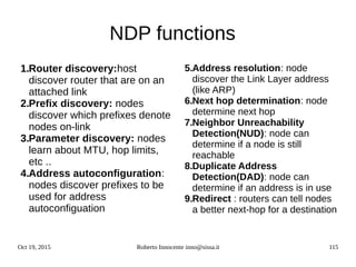 Oct 19, 2015 Roberto Innocente inno@sissa.it 115
NDP functions
1.Router discovery:host
discover router that are on an
attached link
2.Prefix discovery: nodes
discover which prefixes denote
nodes on-link
3.Parameter discovery: nodes
learn about MTU, hop limits,
etc ..
4.Address autoconfiguration:
nodes discover prefixes to be
used for address
autoconfiguation
5.Address resolution: node
discover the Link Layer address
(like ARP)
6.Next hop determination: node
determine next hop
7.Neighbor Unreachability
Detection(NUD): node can
determine if a node is still
reachable
8.Duplicate Address
Detection(DAD): node can
determine if an address is in use
9.Redirect : routers can tell nodes
a better next-hop for a destination
 