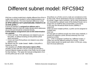 Oct 19, 2015 Roberto Innocente inno@sissa.it 116
Different subnet model: RFC5942
IPv6 has a subnet model that is slightly different from IPv4 in
subtle ways and this resulted in some implementations not
able to interoperate. The most important difference is that
an IPv6 address isn't automatically related to an
on-link prefix ! .
In IPv4 an interface is assigned an address and a
netmask. Based on that info nodes decide which addresses
are on-link and should be contacted directly.
In IPv6 address assignement and on-link determination
are separate :
● A host can have IPv6 addresses not related to any on-
link prefix, or without knowing on-link prefixes (think
about anycasts).
● A host can have IPv6 prefixes not related to any other
address it has.
By default only the Link­local fe80::/16 prefix is
treated as on-link.
The reception of a Prefix Information Option (PIO)
(rfc4861 on RD) with the L bit (on-Link bit) set and with a
nonzero lifetime creates an entry in the Prefix List of a node
for that interface. The same the manual configuration of an
on-link prefix (can be a /128 : host route).
All prefixes on a Prefix List of a node are considered on-link
by that node. Pkt for destinations that are considered on-link
by sender, trigger name resolution, pkt for other destinations
are forwarded to a default router (if the Default Router List is
empty then an ICMPv6 dest unreachable is sent back).
In this way Non-Broadcast Multi-Access (NBMA) is
supported.
A link can have multiple prefixes, a prefix can be assigned to
multiple links.
Host rule :
If a host gets an address trough one of the many methods, it
should not suppose a prefix derived arbitrarily from it be
treated as on-link.
E.g. : a link is assigned 2 prefixes by 2 different routers. 2
nodes can use the different prefixes for SLAAC : in IPv4
those nodes would not speak each other, in IPv6 yes, using
their link-local addresses.
.
 