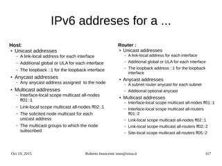 Oct 19, 2015 Roberto Innocente inno@sissa.it 117
IPv6 addreses for a ...
Router :
●
Unicast addresses
– A link-local address for each interface
– Additional global or ULA for each interface
– The loopback address ::1 for the loopback
interface
●
Anycast addresses
– A subnet router anycast for each subnet
– Additional optional anycast
● Multicast addresses
– Interface-local scope multicast all-nodes ff01::1
– Interface-local scope multicast all-routers
ff01::2
– Link-local scope multicast all-nodes ff02::1
– Link-local scope multicast all-routers ff02::2
– Site-local scope multicast all-routers ff05::2
Host:
● Unicast addresses
– A link-local address for each interface
– Additional global or ULA for each interface
– The loopback ::1 for the loopback interface
●
Anycast addresses
– Any anycast address assigned to the node
●
Multicast addresses
– Interface-local scope multicast all-nodes
ff01::1
– Link-local scope multicast all-nodes ff02::1
– The solicited node multicast for each
unicast address
– The multicast groups to which the node
subscribed
 
