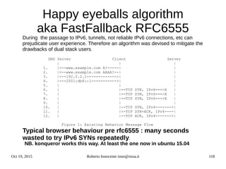 Oct 19, 2015 Roberto Innocente inno@sissa.it 118
Happy eyeballs algorithm
aka FastFallback RFC6555
During the passage to IPv6, tunnels, not reliable IPv6 connections, etc can
prejudicate user experience. Therefore an algorithm was devised to mitigate the
drawbacks of dual stack users.
DNS Server Client Server
| | |
1. |<--www.example.com A?-----| |
2. |<--www.example.com AAAA?--| |
3. |---192.0.2.1------------->| |
4. |---2001:db8::1----------->| |
5. | | |
6. | |==TCP SYN, IPv6===>X |
7. | |==TCP SYN, IPv6===>X |
8. | |==TCP SYN, IPv6===>X |
9. | | |
10. | |--TCP SYN, IPv4------->|
11. | |<-TCP SYN+ACK, IPv4----|
12. | |--TCP ACK, IPv4------->|
Figure 1: Existing Behavior Message Flow
Typical browser behaviour pre rfc6555 : many seconds
wasted to try IPv6 SYNs repeatedly.
NB. konqueror works this way. At least the one now in ubuntu 15.04
 