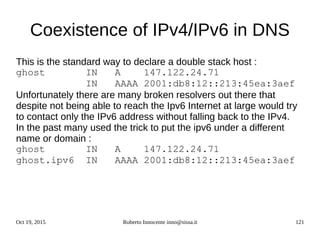 Oct 19, 2015 Roberto Innocente inno@sissa.it 121
Coexistence of IPv4/IPv6 in DNS
This is the standard way to declare a double stack host :
ghost IN A 147.122.24.71
IN AAAA 2001:db8:12::213:45ea:3aef
Unfortunately there are many broken resolvers out there that
despite not being able to reach the Ipv6 Internet at large would try
to contact only the IPv6 address without falling back to the IPv4.
In the past many used the trick to put the ipv6 under a different
name or domain :
ghost IN A 147.122.24.71
ghost.ipv6 IN AAAA 2001:db8:12::213:45ea:3aef
 