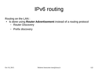 Oct 19, 2015 Roberto Innocente inno@sissa.it 122
IPv6 routing
Routing on the LAN :
● Is done using Router Advertisement instead of a routing protocol
– Router Discovery
– Prefix discovery
 