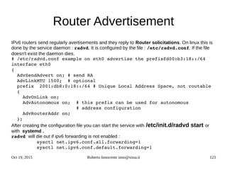 Oct 19, 2015 Roberto Innocente inno@sissa.it 123
Router Advertisement
IPv6 routers send regularly avertisements and they reply to Router solicitations. On linux this is
done by the service daemon : radvd. It is configured by the file : /etc/radvd.conf. If the file
doesn't exist the daemon dies.
# /etc/radvd.conf example on eth0 advertise the prefixfd00:b3:18::/64  
interface eth0
{
  AdvSendAdvert on; # send RA
  AdvLinkMTU 1500;  # optional
  prefix  2001:db8:0:18::/64 # Unique Local Address Space, not routable
  {
    AdvOnLink on;
    AdvAutonomous on;  # this prefix can be used for autonomous
                       # address configuration
    AdvRouterAddr on;
  };
After creating the configuration file you can start the service with /etc/init.d/radvd start or
with systemd .
radvd will die out if ipv6 forwarding is not enabled :
         sysctl net.ipv6.conf.all.forwarding=1
         sysctl net.ipv6.conf.default.forwarding=1
 