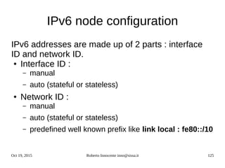 Oct 19, 2015 Roberto Innocente inno@sissa.it 125
IPv6 node configuration
IPv6 addresses are made up of 2 parts : interface
ID and network ID.
● Interface ID :
– manual
– auto (stateful or stateless)
● Network ID :
– manual
– auto (stateful or stateless)
– predefined well known prefix like link local : fe80::/10
 