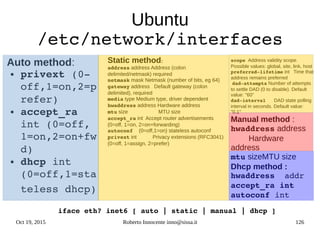 Oct 19, 2015 Roberto Innocente inno@sissa.it 126
Ubuntu
/etc/network/interfaces
Auto method:
● privext (0­
off,1=on,2=p
refer)
● accept_ra 
int (0=off, 
1=on,2=on+fw
d)  
● dhcp int 
(0=off,1=sta
teless dhcp)
Static method:
address address Address (colon
delimited/netmask) required
netmask mask Netmask (number of bits, eg 64)
gateway address Default gateway (colon
delimited), required
media type Medium type, driver dependent
hwaddress address Hardware address
mtu size MTU size
accept_ra int Accept router advertisements
(0=off, 1=on, 2=on+forwarding)
autoconf  (0=off,1=on) stateless autoconf
privext int Privacy extensions (RFC3041)
(0=off, 1=assign, 2=prefer)
scope Address validity scope.
Possible values: global, site, link, host
preferred­lifetime int Time that
address remains preferred
dad­attempts Number of attempts
to settle DAD (0 to disable). Default
value: "60"
dad­interval  DAD state polling
interval in seconds. Default value:
"0.1"
Manual method :
hwaddress address
Hardware
address
mtu sizeMTU size
Dhcp method :
hwaddress  addr
accept_ra int
autoconf int
iface eth? inet6 [ auto | static | manual | dhcp ]
 