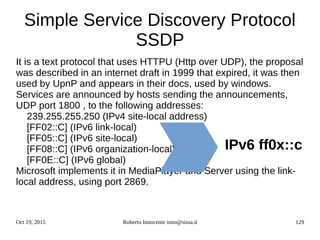 Oct 19, 2015 Roberto Innocente inno@sissa.it 129
Simple Service Discovery Protocol
SSDP
It is a text protocol that uses HTTPU (Http over UDP), the proposal
was described in an internet draft in 1999 that expired, it was then
used by UpnP and appears in their docs, used by windows.
Services are announced by hosts sending the announcements,
UDP port 1800 , to the following addresses:
239.255.255.250 (IPv4 site-local address)
[FF02::C] (IPv6 link-local)
[FF05::C] (IPv6 site-local)
[FF08::C] (IPv6 organization-local)
[FF0E::C] (IPv6 global)
Microsoft implements it in MediaPlayer and Server using the link-
local address, using port 2869.
IPv6 ff0x::c
 