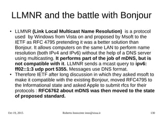 Oct 19, 2015 Roberto Innocente inno@sissa.it 130
LLMNR and the battle with Bonjour
● LLMNR (Link Local Multicast Name Resolution) is a protocol
used by Windows from Vista on and proposed by Msoft to the
IETF as RFC 4795 pretending it was a better solution than
Bonjour. It allows computers on the same LAN to perform name
resolution (both IPv4 and IPv6) without the help of a DNS server
using multicasting. It performs part of the job of mDNS, but is
not compatible with it. LLMNR sends a mcast query to ipv6:
ff02::1:3 udp port 5355. Messages use DNS format.
● Therefore IETF after long discussion in which they asked msoft to
make it compatible with the existing Bonjour, moved RFC4795 to
the Informational state and asked Apple to submit rfcs for their
protocols : RFC6762 about mDNS was then moved to the state
of proposed standard.
 