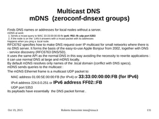 Oct 19, 2015 Roberto Innocente inno@sissa.it 131
Multicast DNS
mDNS (zeroconf-dnsext groups)
Finds DNS names or addresses for local nodes without a server.
mDNS at work:
1. Sends a mcast query to MAC 33:33:00:00:00:fb ipv6: ff02::fb udp port 5353
2. If the node is on the LAN it answers with a mcast packet with its addresses
Happens when you ping a .local node.
RFC6762 specifies how to make DNS request over IP multicast for small networks where there is
no DNS server. It forms the basis of the easy-to-use Apple Bonjour from 2002, together with DNS
- service discovery (RFC6763 DNS/SD).
It uses the same API as the normal DNS in this way avoiding the necessity to rewrite applications :
it can use normal DNS at large and mDNS locally.
By default mDNS resolves only names of the .local domain (conflict with DNS specs).
mDNS sends queries to the multicast :
The mDNS Ethernet frame is a multicast UDP packet to:
MAC address 01:00:5E:00:00:FB (for IPv4) or 33:33:00:00:00:FB (for IPv6)
IPv4 address 224.0.0.251 or IPv6 address FF02::FB
UDP port 5353
Its payloads have essentially the DNS packet format .
 