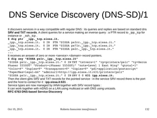 Oct 19, 2015 Roberto Innocente inno@sissa.it 132
DNS Service Discovery (DNS-SD)/1
It discovers services in a way compatible with regular DNS : its queries and replies are based on standard dns
SRV and TXT records. A client queries for a service making an inverse query : a PTR record to _ipp._tcp for
instance or _ssh._tcp .
$ dig ptr  _ipp._tcp.sissa.it.
_ipp._tcp.sissa.it. 0 IN PTR “SISSA ps3rc._ipp._tcp.sissa.it.”
_ipp._tcp.sissa.it. 0 IN PTR “SISSA ps7lc._ipp._tcp.sissa.it.”
_ipp._tcp.sissa.it. 0 IN PTR “SISSA ps2r._ipp._tcp.sissa.it.”
...
It receives an answer of zero or more <service>.<domain> record pointers.
$ dig any “SISSA ps1r._ipp._tcp.sissa.it”
“SISSA ps1r._ipp._tcp.sissa.it.” 0 IN TXT "txtvers=1" "rp=printers/ps1r" "ty=Xerox 
Phaser 5550DT" "Product=(Phaser 5550DT)" "note=Level 1 East Wing" "qtotal=1" 
"Color=F" "Duplex=T" "Transparent=T" "Copies=T" "pdl=application/postscript" 
"PaperMax=legal­A4" "adminurl=http://ipp.sissa.it:631/printers/ps1r"
“SISSA ps1r._ipp._tcp.sissa.it.” 0 IN SRV 0 0 631 ipp.sissa.it.
Then the client gets SRV and TXT records for the pointed service : in the service SRV record there is the port
and the host to contact for it : ipp.sissa.it:631 .
Service types are now managed by IANA together with SRV record types :
It can work together with mDNS on a LAN using multicast or with DNS using unicasts.
RFC 6763 DNS-based Service Discovery
 