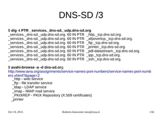 Oct 19, 2015 Roberto Innocente inno@sissa.it 134
DNS-SD /3
$ dig -t PTR _services._dns-sd._udp.dns-sd.org
_services._dns-sd._udp.dns-sd.org. 60 IN PTR _http._tcp.dns-sd.org.
_services._dns-sd._udp.dns-sd.org. 60 IN PTR _afpovertcp._tcp.dns-sd.org.
_services._dns-sd._udp.dns-sd.org. 60 IN PTR _ftp._tcp.dns-sd.org.
_services._dns-sd._udp.dns-sd.org. 60 IN PTR _printer._tcp.dns-sd.org.
_services._dns-sd._udp.dns-sd.org. 60 IN PTR _pdl-datastream._tcp.dns-sd.org.
_services._dns-sd._udp.dns-sd.org. 60 IN PTR _ipp._tcp.dns-sd.org.
_services._dns-sd._udp.dns-sd.org. 60 IN PTR _ssh._tcp.dns-sd.org.
$ avahi-browse -a -d dns-sd.org
http://www.iana.org/assignments/service-names-port-numbers/service-names-port-numb
ers.xhtml?&page=2
_http - web service
_ftp - file transfer service
_ldap - LDAP service
_imap - IMAP mail service
_PKIXREP - PKIX Repository (X.509 certificates)
_printer
 