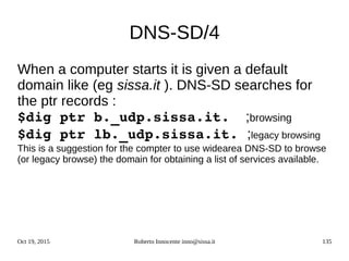 Oct 19, 2015 Roberto Innocente inno@sissa.it 135
DNS-SD/4
When a computer starts it is given a default
domain like (eg sissa.it ). DNS-SD searches for
the ptr records :
$dig ptr b._udp.sissa.it. ;browsing
$dig ptr lb._udp.sissa.it. ;legacy browsing
This is a suggestion for the compter to use widearea DNS-SD to browse
(or legacy browse) the domain for obtaining a list of services available.
 