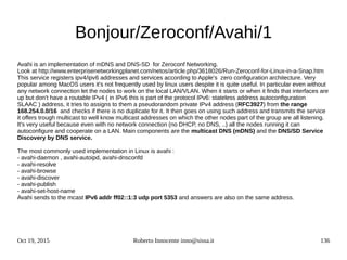 Oct 19, 2015 Roberto Innocente inno@sissa.it 136
Bonjour/Zeroconf/Avahi/1
Avahi is an implementation of mDNS and DNS-SD for Zeroconf Networking.
Look at http://www.enterprisenetworkingplanet.com/netos/article.php/3618026/Run-Zeroconf-for-Linux-in-a-Snap.htm
This service registers ipv4/ipv6 addresses and services according to Apple's zero configuration architecture. Very
popular among MacOS users it's not frequently used by linux users despite it is quite useful. In particular even without
any network connection let the nodes to work on the local LAN/VLAN. When it starts or when it finds that interfaces are
up but don't have a routable IPv4 ( in IPv6 this is part of the protocol IPv6: stateless address autoconfiguration
SLAAC ) address, it tries to assigns to them a pseudorandom private IPv4 address (RFC3927) from the range
168.254.0.0/16 and checks if there is no duplicate for it. It then goes on using such address and transmits the service
it offers trough multicast to well know multicast addresses on which the other nodes part of the group are all listening.
It's very useful because even with no network connection (no DHCP, no DNS, ..) all the nodes running it can
autoconfigure and cooperate on a LAN. Main components are the multicast DNS (mDNS) and the DNS/SD Service
Discovery by DNS service.
The most commonly used implementation in Linux is avahi :
- avahi-daemon , avahi-autoipd, avahi-dnsconfd
- avahi-resolve
- avahi-browse
- avahi-discover
- avahi-publish
- avahi-set-host-name
Avahi sends to the mcast IPv6 addr ff02::1:3 udp port 5353 and answers are also on the same address.
 