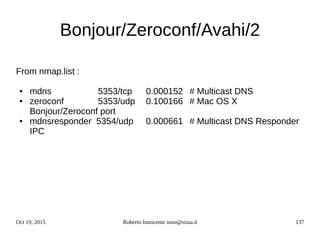 Oct 19, 2015 Roberto Innocente inno@sissa.it 137
Bonjour/Zeroconf/Avahi/2
From nmap.list :
● mdns 5353/tcp 0.000152 # Multicast DNS
● zeroconf 5353/udp 0.100166 # Mac OS X
Bonjour/Zeroconf port
● mdnsresponder 5354/udp 0.000661 # Multicast DNS Responder
IPC
 
