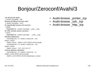 Oct 19, 2015 Roberto Innocente inno@sissa.it 138
Bonjour/Zeroconf/Avahi/3
List all service types :
● avahi­browse ­bk
Browse all offered services with :
● avahi­browse ­alr
Or specifically browse ssh services :
● bssh
Equivalent to : avahi­browse _ssh._tcp
Or VNC remote access services :
● bvnc
Equivalent to : avahi­browse  _rfb._tcp
Resolve addresses :
root@geist:~# avahi­resolve ­n6 
hawx.local
  hawx.local fe80::219:99ff:fe7b:feab
  root@geist:~# avahi­resolve ­n4 
hawx.local
  hawx.local 147.122.24.27
Inverse address resolution :
root@geist:~# avahi­resolve ­a 
fe80::219:99ff:fe7b:feab
  fe80::219:99ff:fe7b:feabhawx.local
● Avahi-browse _printer._tcp
● Avahi-browse _ssh._tcp
● Avahi-browse _http._tcp
 