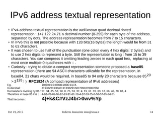 Oct 19, 2015 Roberto Innocente inno@sissa.it 14
IPv6 address textual representation
● IPv4 address textual representation is the well known quad decimal dotted
representation : 147.122.24.71 a decimal number (0-255) for each byte of the address,
separated by dots. The address representation becomes from 7 to 15 characters.
● In IPv6 this is not possible because with 128 bits(16 bytes) the length would be from 31
to 63 characters.
● It was chosen to use half of the punctuation (one colon every 4 hex digits: 2 bytes) and
to use 2 hex digits to represent a byte. Still the representation is long : from 15 to 39
characters. You can compress it omitting leading zeroes in each quad hex, replacing at
most once multiple 0 quadhexes with :: .
● Curiosity : trying to obtain a compact representation someone proposed a base85
representation (there are 94 ASCII characters utilizable for the representation, in
base84, 21 chars would be required, in base85 to 94 only 20 characters because 8520
> 2128 ! ) RFC1924 (A compact representation of IPv6 addresses)
Eg. 1080:0:0:0:8:800:200C:417A
In decimal : 21932261930451111902915077091070067066
Remainders dividing by 85 : 51, 34, 65, 57, 58, 0, 75, 53, 37, 4, 19, 61, 31, 63, 12, 66, 46, 70, 68, 4
Therefore in base 85 it is : 4-68-70-46-66-12-63-31-61-19-4-37-53-75-0-58-57-65-34-51
That becomes : 4)+k&C#VzJ4br>0wv%Yp
 